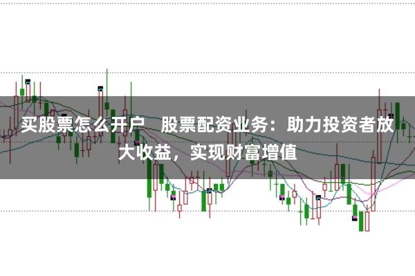 买股票怎么开户   股票配资业务：助力投资者放大收益，实现财富增值