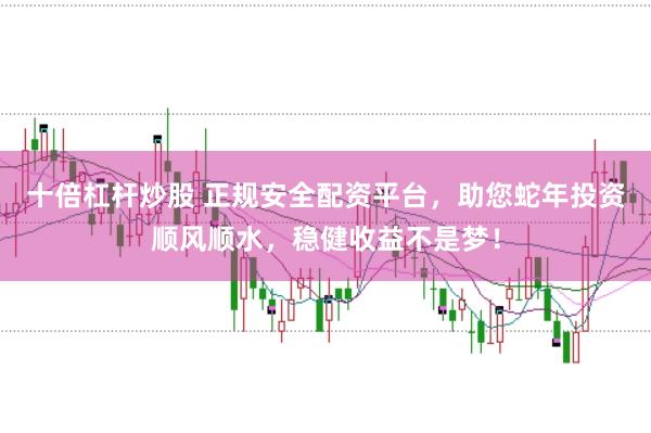 十倍杠杆炒股 正规安全配资平台，助您蛇年投资顺风顺水，稳健收益不是梦！
