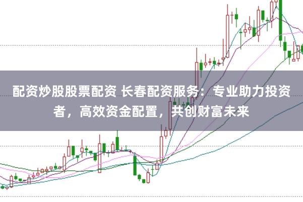 配资炒股股票配资 长春配资服务：专业助力投资者，高效资金配置，共创财富未来
