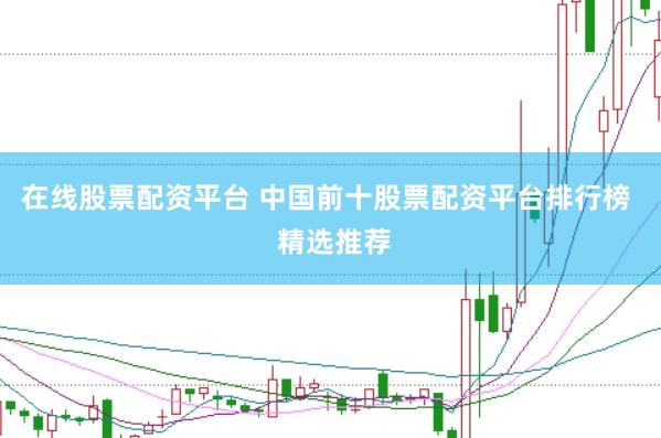 在线股票配资平台 中国前十股票配资平台排行榜  精选推荐