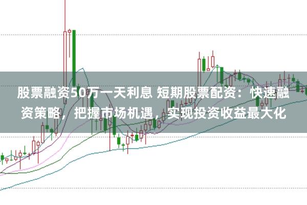 股票融资50万一天利息 短期股票配资：快速融资策略，把握市场机遇，实现投资收益最大化