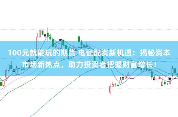 100元就能玩的期货 电瓷配资新机遇：揭秘资本市场新热点，助力投资者把握财富增长！