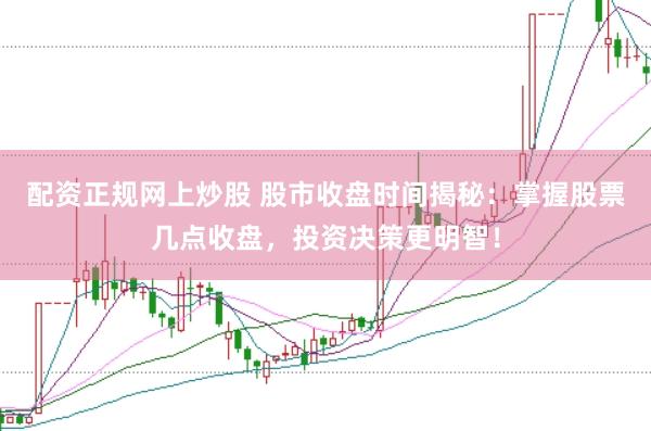 配资正规网上炒股 股市收盘时间揭秘：掌握股票几点收盘，投资决策更明智！