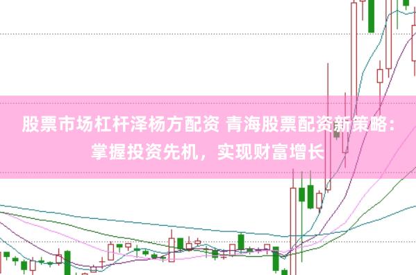 股票市场杠杆泽杨方配资 青海股票配资新策略：掌握投资先机，实现财富增长