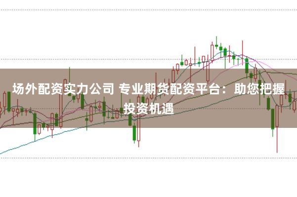场外配资实力公司 专业期货配资平台：助您把握投资机遇