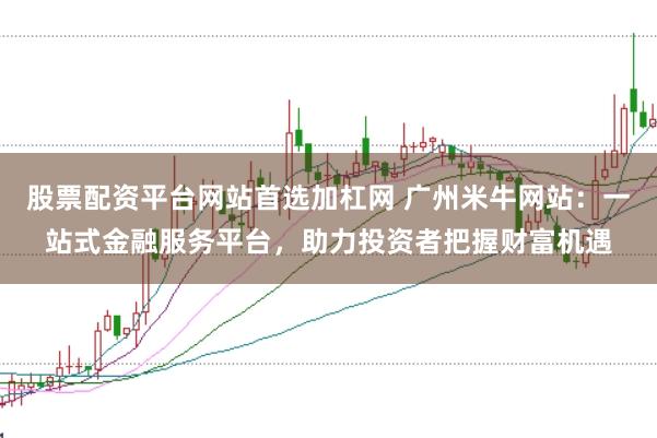 股票配资平台网站首选加杠网 广州米牛网站：一站式金融服务平台，助力投资者把握财富机遇