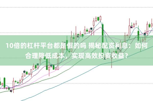 10倍的杠杆平台都是假的吗 揭秘配资利息：如何合理降低成本，实现高效投资收益？