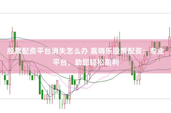 股票配资平台消失怎么办 赢嗨乐股票配资：专业平台，助您轻松盈利
