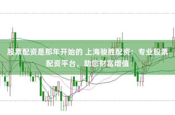 股票配资是那年开始的 上海骏胜配资：专业股票配资平台，助您财富增值
