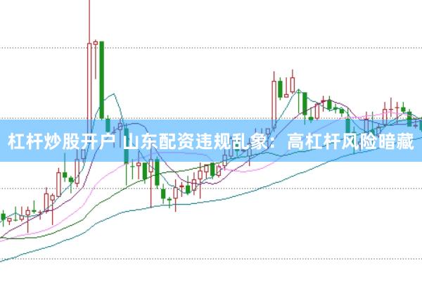 杠杆炒股开户 山东配资违规乱象：高杠杆风险暗藏