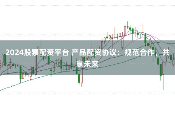 2024股票配资平台 产品配资协议：规范合作，共赢未来
