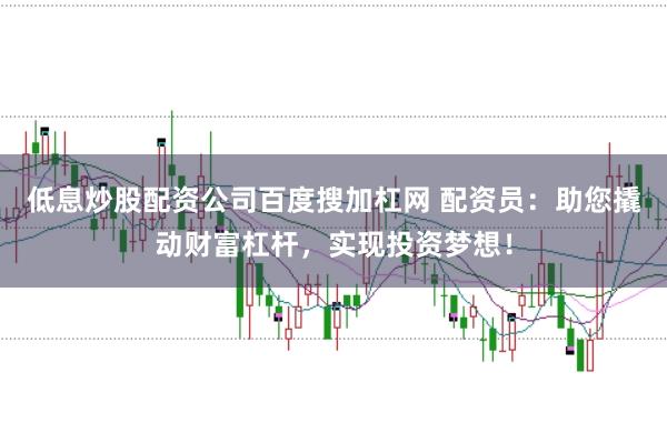 低息炒股配资公司百度搜加杠网 配资员：助您撬动财富杠杆，实现投资梦想！