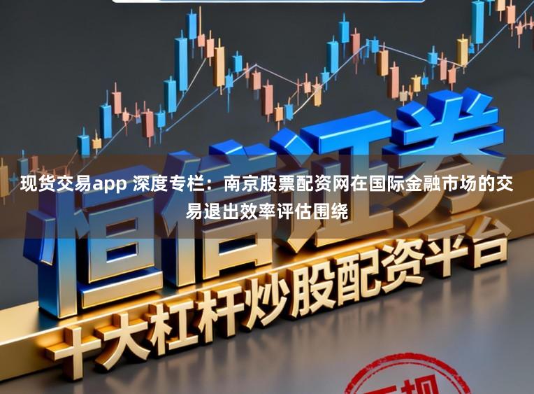 现货交易app 深度专栏：南京股票配资网在国际金融市场的交易退出效率评估围绕