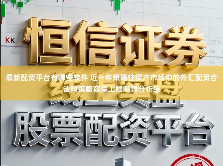 最新配资平台有哪些软件 近一年策略性资产市场中的外汇配资合法吗策略容量上限测算分析结