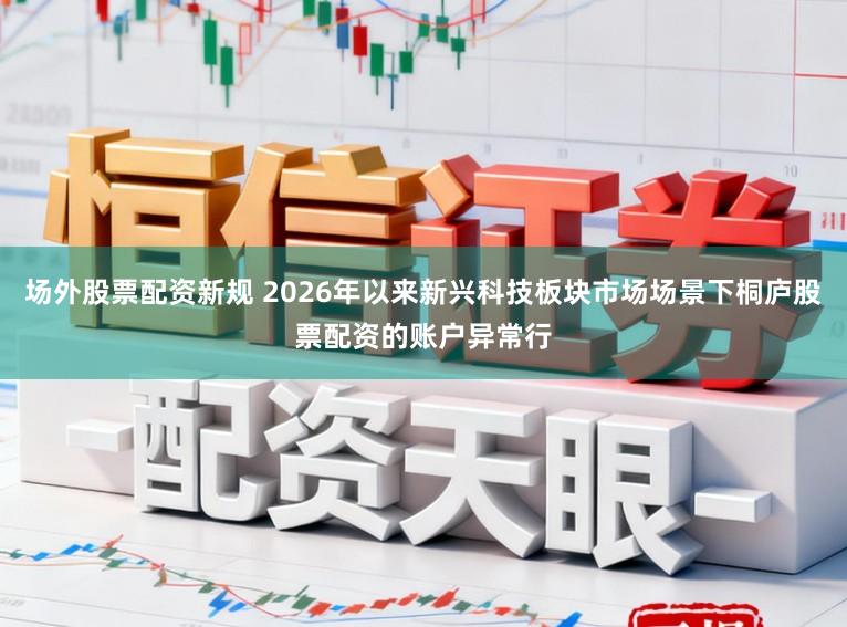 场外股票配资新规 2026年以来新兴科技板块市场场景下桐庐股票配资的账户异常行