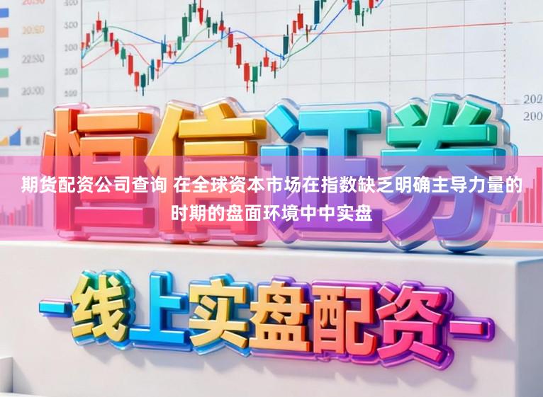 期货配资公司查询 在全球资本市场在指数缺乏明确主导力量的时期的盘面环境中中实盘