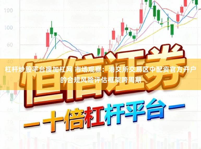 杠杆炒股平台搜加杠网 市场观察：港交所交易区中配资官方开户的合规风险评估框架跨周期