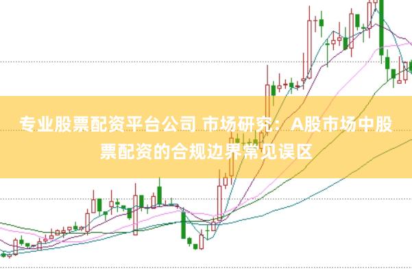 专业股票配资平台公司 市场研究：A股市场中股票配资的合规边界常见误区