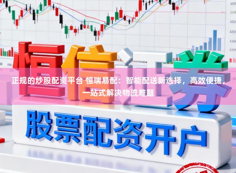 正规的炒股配资平台 恒瑞易配：智能配送新选择，高效便捷，一站式解决物流难题