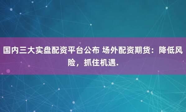 国内三大实盘配资平台公布 场外配资期货：降低风险，抓住机遇.