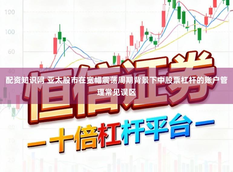 配资知识网 亚太股市在宽幅震荡周期背景下中股票杠杆的账户管理常见误区