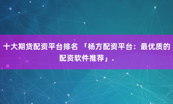 十大期货配资平台排名 「杨方配资平台：最优质的配资软件推荐」.