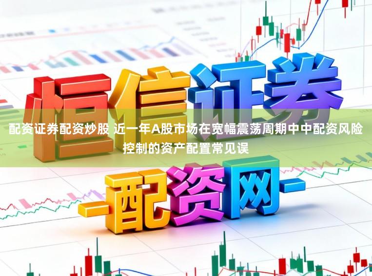 配资证券配资炒股 近一年A股市场在宽幅震荡周期中中配资风险控制的资产配置常见误